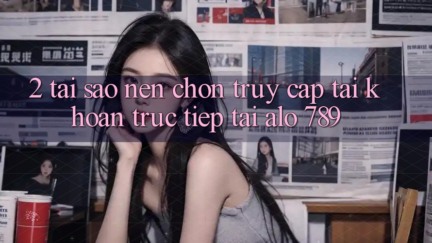 2. Tại Sao Nên Chọn Truy cập tài khoản Trực Tiếp Tại Alo 789?