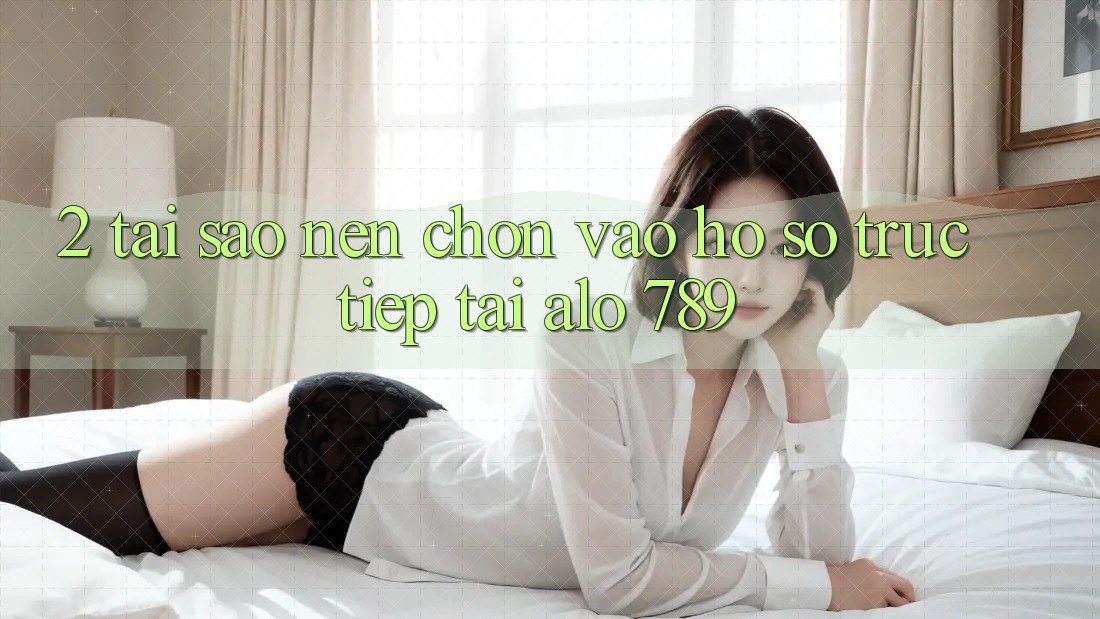 2. Tại Sao Nên Chọn Vào hồ sơ Trực Tiếp Tại Alo 789?