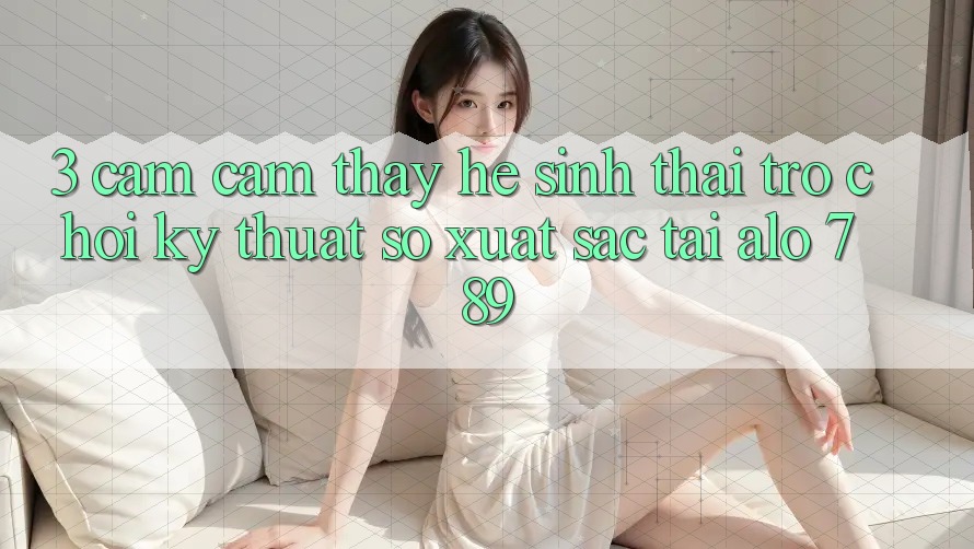 3. Cảm cảm thấy Hệ Sinh Thái Trò chơi Kỹ Thuật Số Xuất sắc Tại Alo 789 3. Cảm cảm thấy Hệ Sinh Thái Trò chơi Kỹ Thuật Số Xuất sắc Tại Alo 789