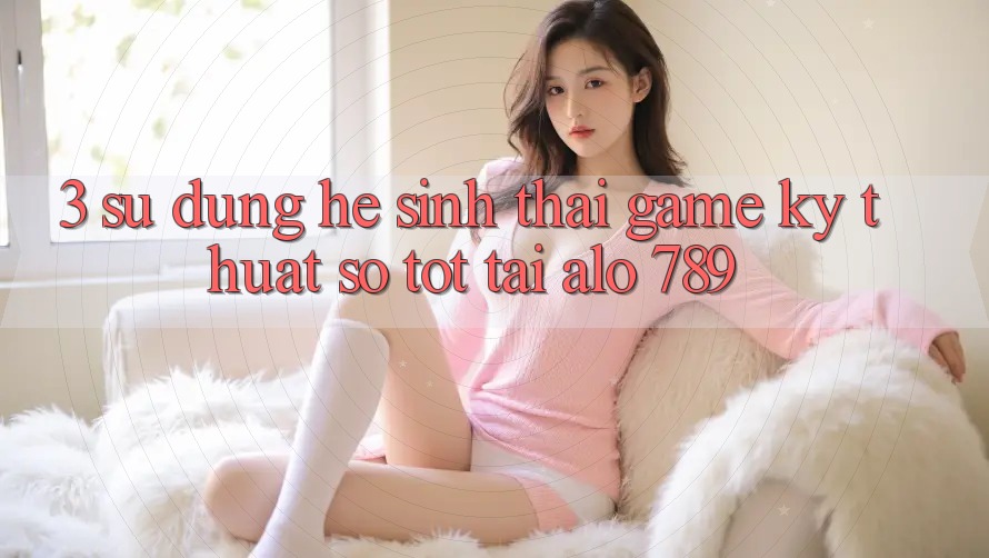 3. Sử dụng Hệ Sinh Thái Game Kỹ Thuật Số Tốt Tại Alo 789 3. Sử dụng Hệ Sinh Thái Game Kỹ Thuật Số Tốt Tại Alo 789