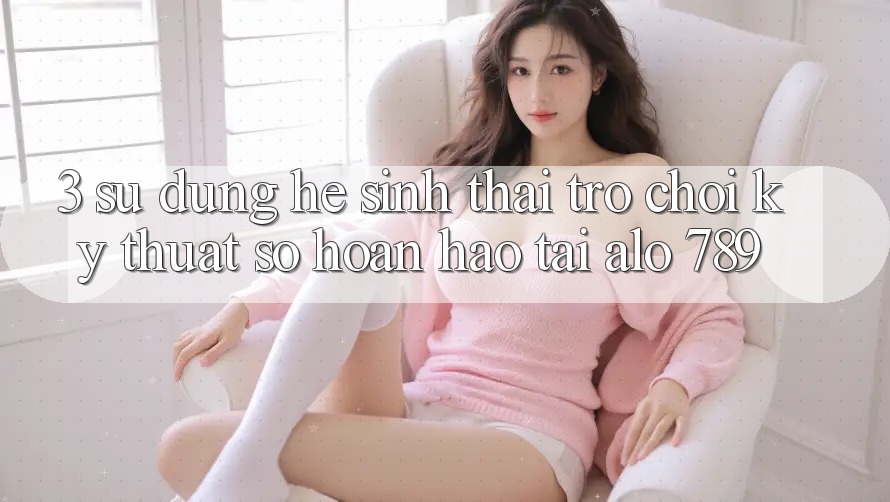 3. Sử dụng Hệ Sinh Thái Trò chơi Kỹ Thuật Số Hoàn hảo Tại Alo 789
