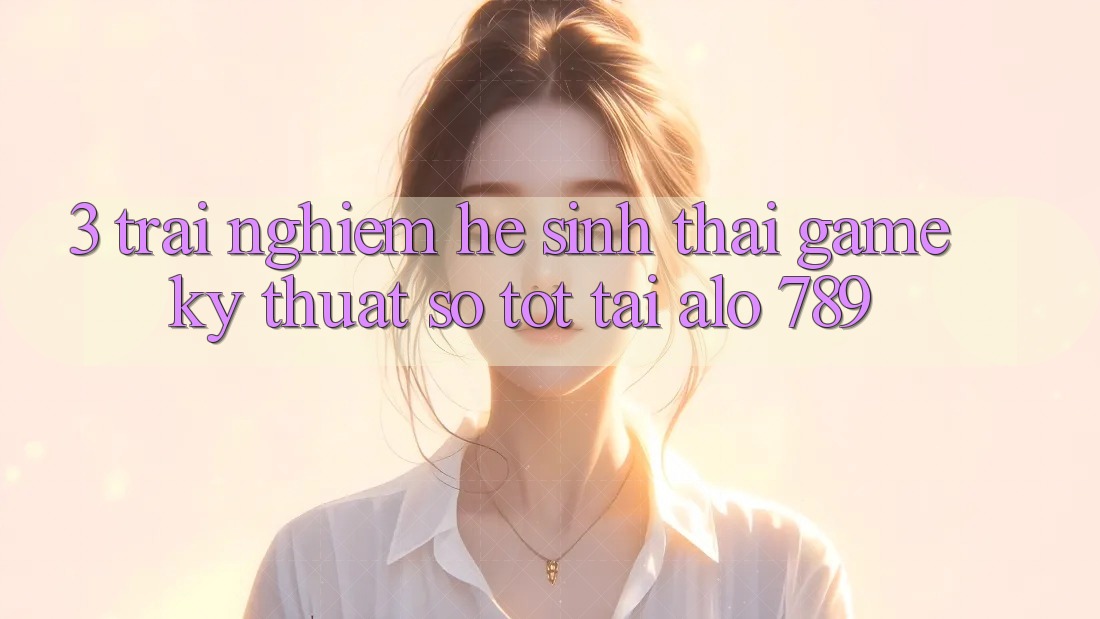 3. Trải nghiệm Hệ Sinh Thái Game Kỹ Thuật Số Tốt Tại Alo 789 3. Trải nghiệm Hệ Sinh Thái Game Kỹ Thuật Số Tốt Tại Alo 789