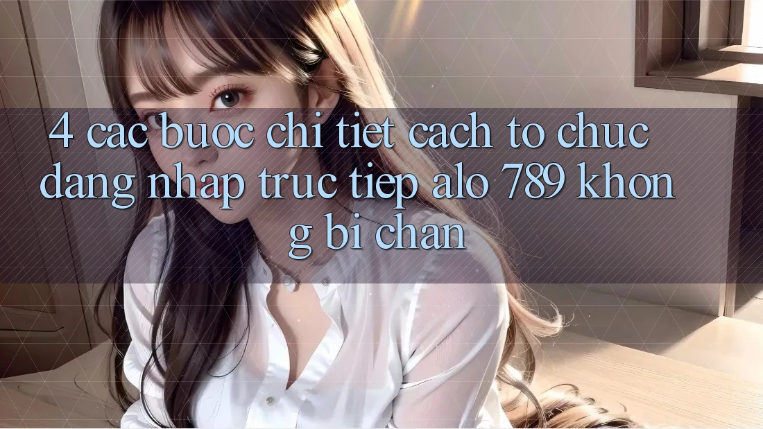 4. Các bước Chi Tiết Cách tổ chức Đăng Nhập Trực Tiếp Alo 789 Không Bị Chặn
