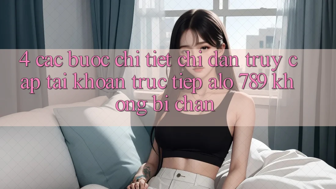 4. Các bước Chi Tiết Chỉ dẫn Truy cập tài khoản Trực Tiếp Alo 789 Không Bị Chặn 4. Các bước Chi Tiết Chỉ dẫn Truy cập tài khoản Trực Tiếp Alo 789 Không Bị Chặn