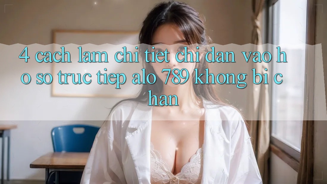 4. Cách làm Chi Tiết Chỉ dẫn Vào hồ sơ Trực Tiếp Alo 789 Không Bị Chặn
