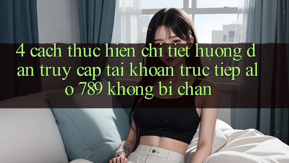 4. Cách thực hiện Chi Tiết Hướng dẫn Truy cập tài khoản Trực Tiếp Alo 789 Không Bị Chặn 4. Cách thực hiện Chi Tiết Hướng dẫn Truy cập tài khoản Trực Tiếp Alo 789 Không Bị Chặn
