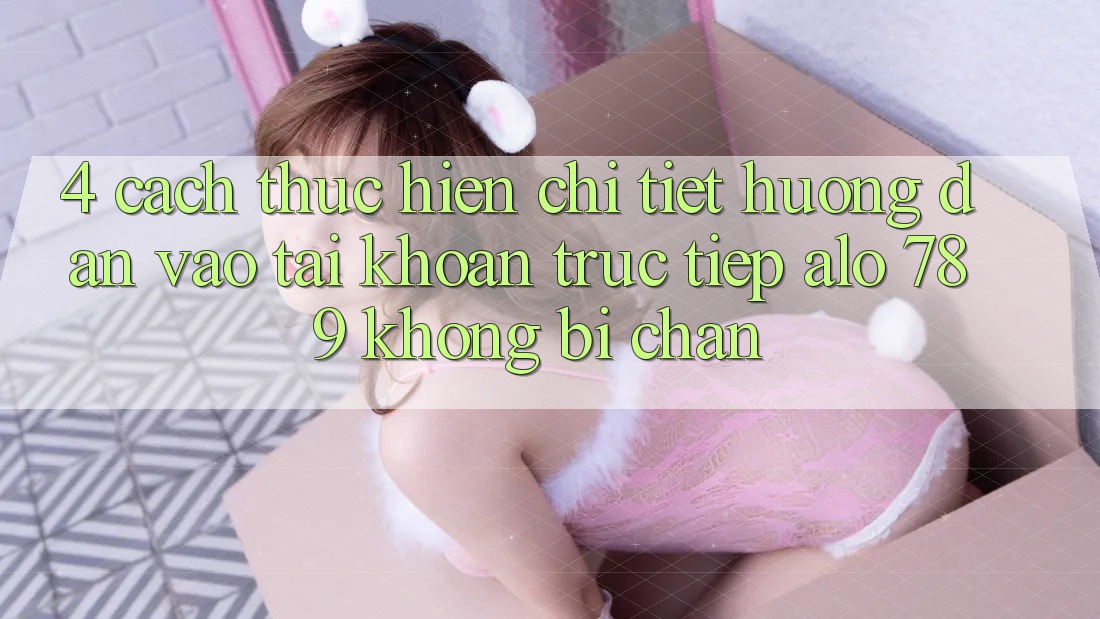 4. Cách thực hiện Chi Tiết Hướng dẫn Vào tài khoản Trực Tiếp Alo 789 Không Bị Chặn