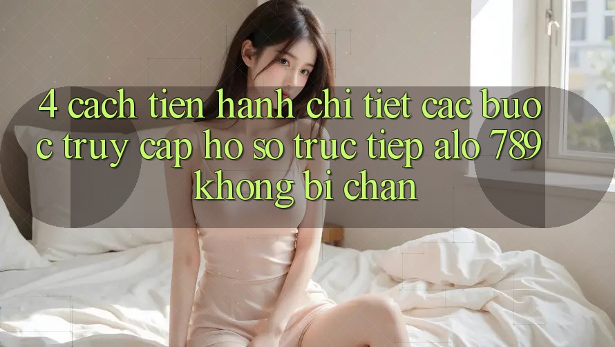 4. Cách tiến hành Chi Tiết Các Bước Truy cập hồ sơ Trực Tiếp Alo 789 Không Bị Chặn 4. Cách tiến hành Chi Tiết Các Bước Truy cập hồ sơ Trực Tiếp Alo 789 Không Bị Chặn