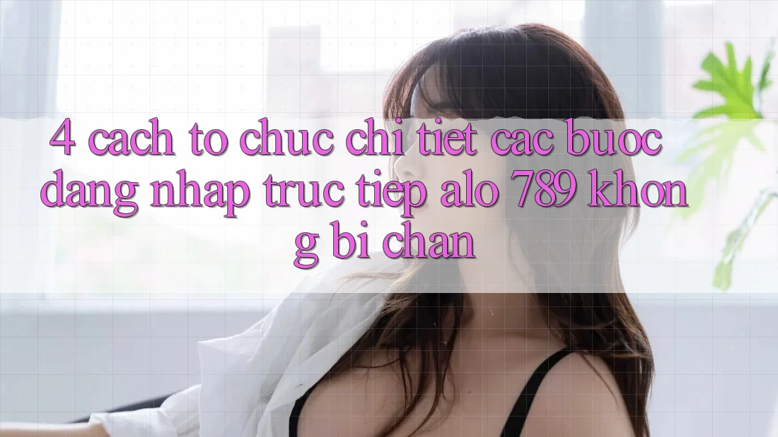 4. Cách tổ chức Chi Tiết Các Bước Đăng Nhập Trực Tiếp Alo 789 Không Bị Chặn