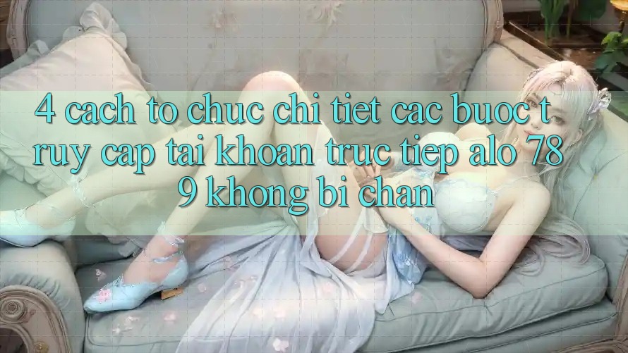 4. Cách tổ chức Chi Tiết Các Bước Truy cập tài khoản Trực Tiếp Alo 789 Không Bị Chặn 4. Cách tổ chức Chi Tiết Các Bước Truy cập tài khoản Trực Tiếp Alo 789 Không Bị Chặn
