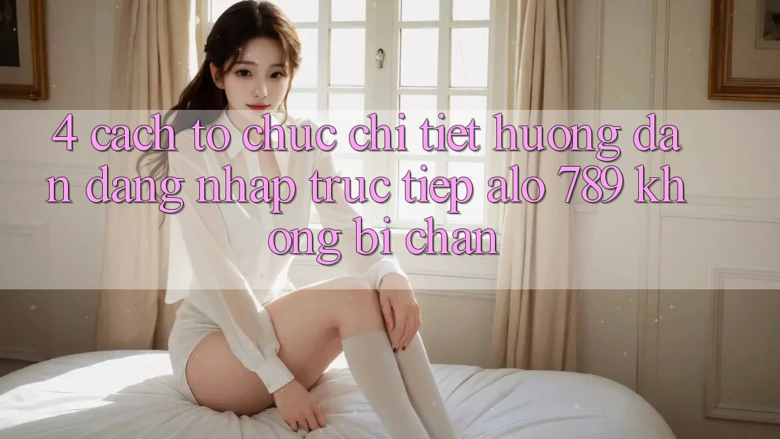 4. Cách tổ chức Chi Tiết Hướng dẫn Đăng Nhập Trực Tiếp Alo 789 Không Bị Chặn