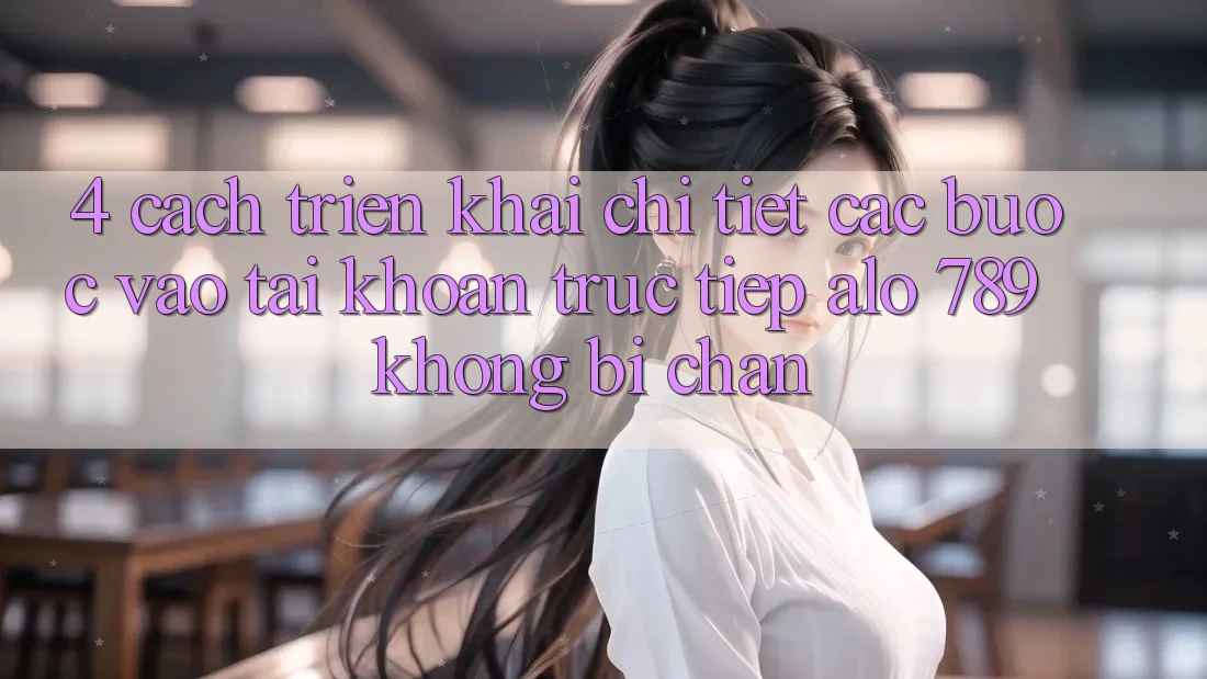 4. Cách triển khai Chi Tiết Các Bước Vào tài khoản Trực Tiếp Alo 789 Không Bị Chặn