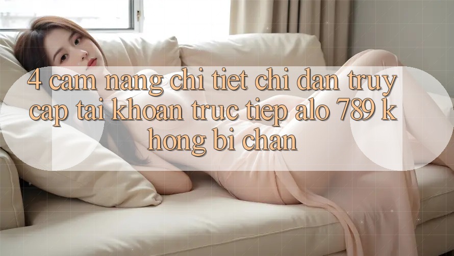 4. Cẩm nang Chi Tiết Chỉ dẫn Truy cập tài khoản Trực Tiếp Alo 789 Không Bị Chặn 4. Cẩm nang Chi Tiết Chỉ dẫn Truy cập tài khoản Trực Tiếp Alo 789 Không Bị Chặn