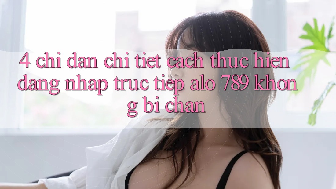 4. Chỉ dẫn Chi Tiết Cách thực hiện Đăng Nhập Trực Tiếp Alo 789 Không Bị Chặn