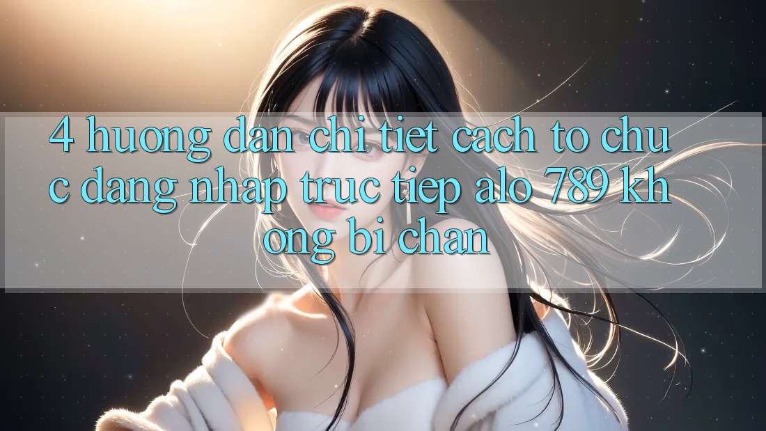 4. Hướng Dẫn Chi Tiết Cách tổ chức Đăng Nhập Trực Tiếp Alo 789 Không Bị Chặn