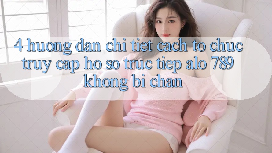 4. Hướng Dẫn Chi Tiết Cách tổ chức Truy cập hồ sơ Trực Tiếp Alo 789 Không Bị Chặn 4. Hướng Dẫn Chi Tiết Cách tổ chức Truy cập hồ sơ Trực Tiếp Alo 789 Không Bị Chặn
