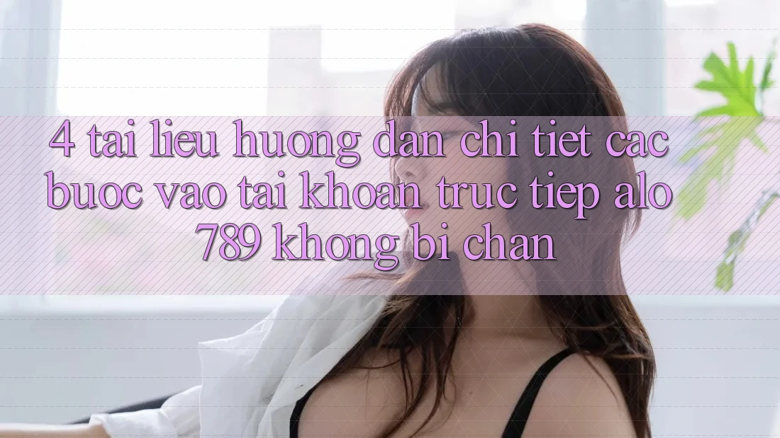 4. Tài liệu hướng dẫn Chi Tiết Các Bước Vào tài khoản Trực Tiếp Alo 789 Không Bị Chặn