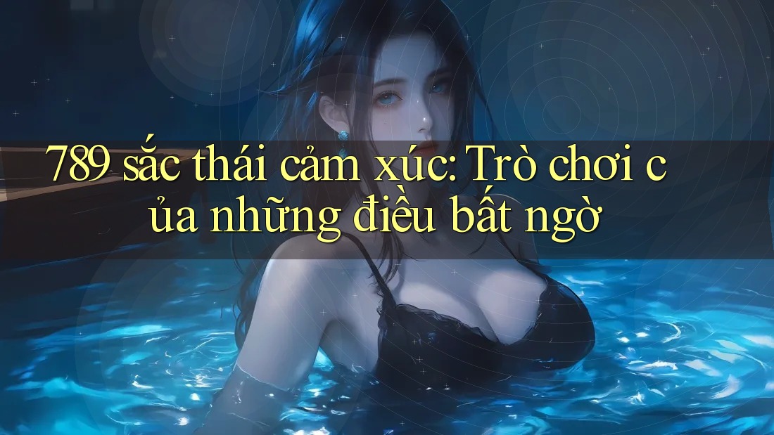 789 sắc thái cảm xúc: Trò chơi của những điều bất ngờ 789 sắc thái cảm xúc: Trò chơi của những điều bất ngờ