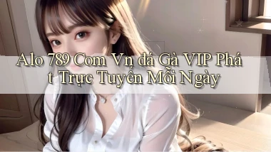 alo 789 com vn đá gà VIP phát trực tuyến mỗi ngày