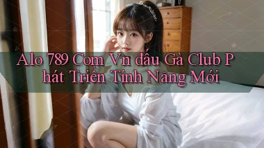 alo 789 com vn đấu gà club phát triển tính năng mới