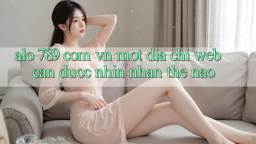 “alo 789 com vn” – Một Địa Chỉ Web Cần Được Nhìn Nhận Thế Nào? “alo 789 com vn” – Một Địa Chỉ Web Cần Được Nhìn Nhận Thế Nào?