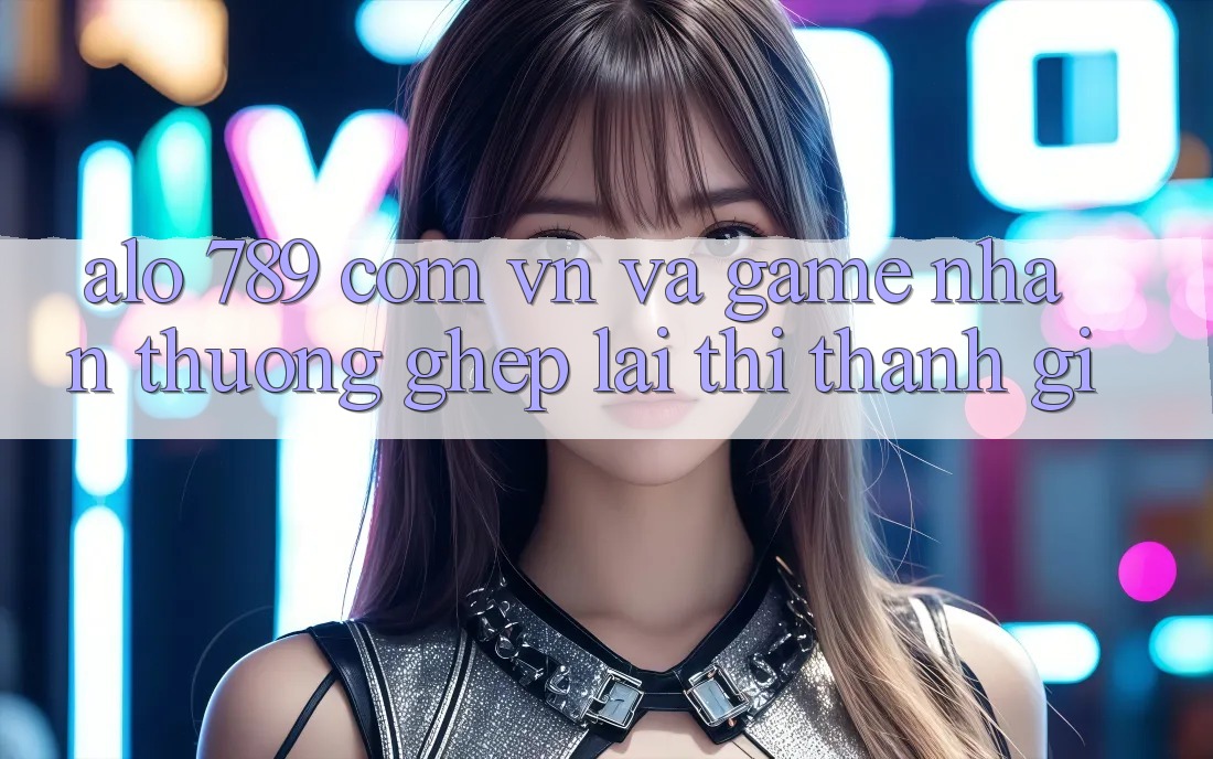 “Alo 789”, “com. vn” và “game nhận thưởng” – Ghép lại thì thành gì? “Alo 789”, “com. vn” và “game nhận thưởng” – Ghép lại thì thành gì?