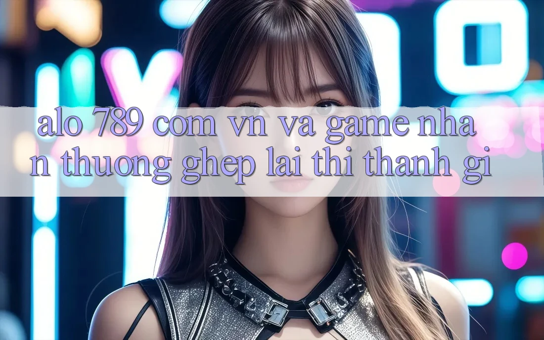 “Alo 789”, “com. vn” và “game nhận thưởng” – Ghép lại thì thành gì? “Alo 789”, “com. vn” và “game nhận thưởng” – Ghép lại thì thành gì?