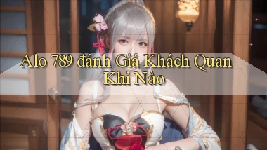 alo 789 đánh giá khách quan khi nào