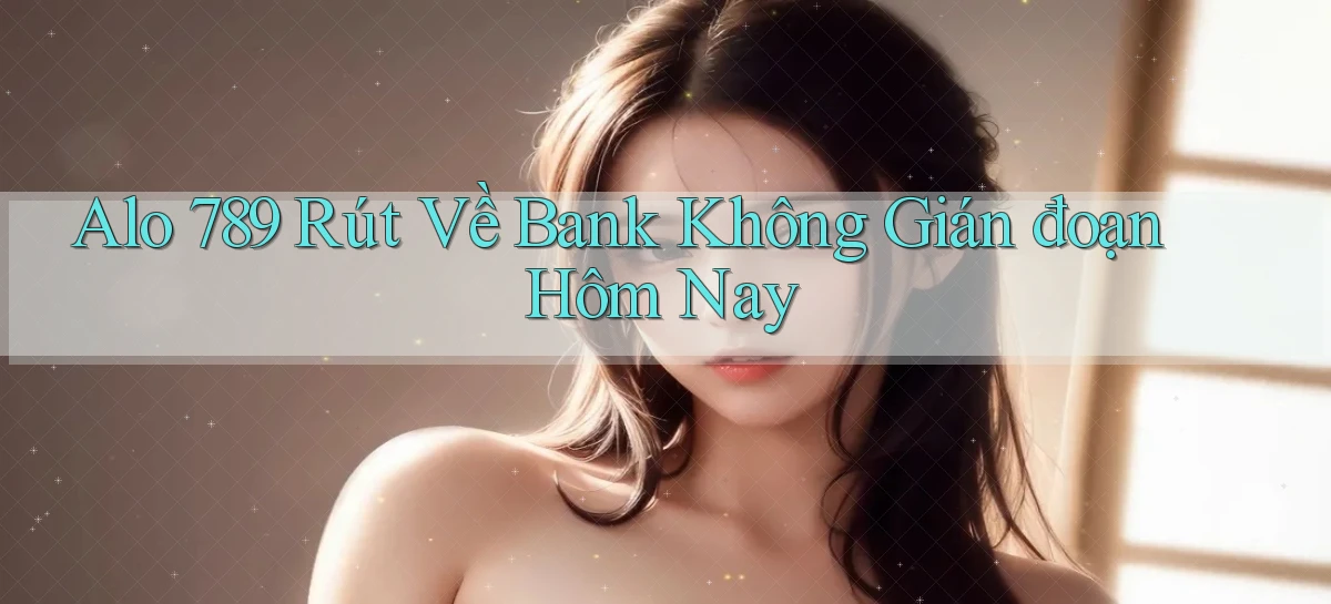 alo 789 rút về bank không gián đoạn hôm nay