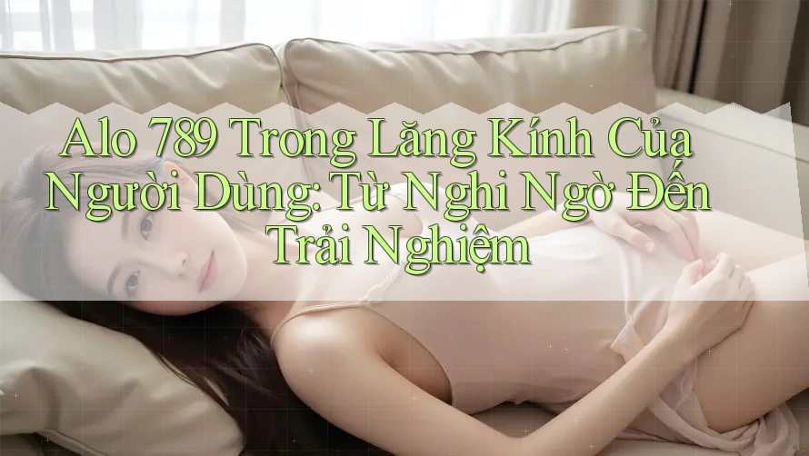 Alo 789 Trong Lăng Kính Của Người Dùng: Từ Nghi Ngờ Đến Trải Nghiệm