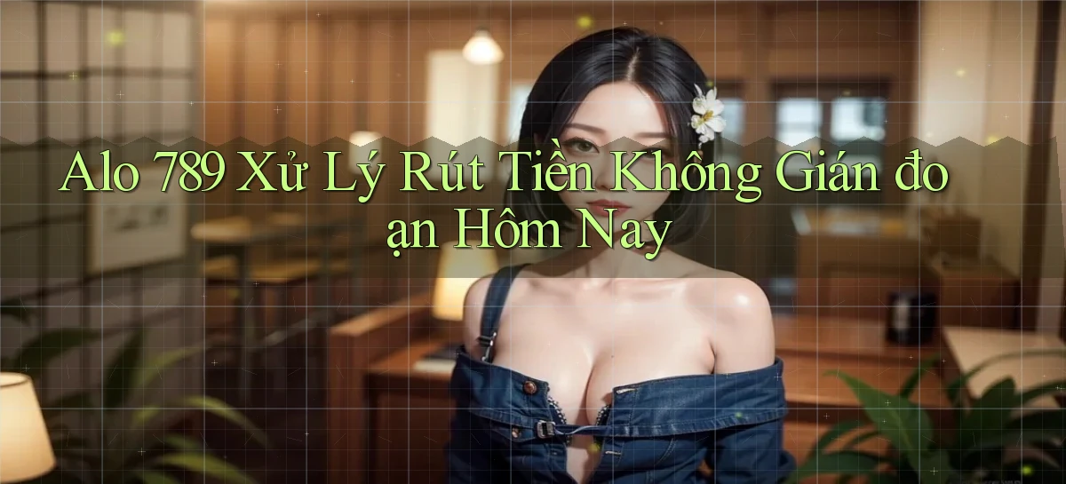 alo 789 xử lý rút tiền không gián đoạn hôm nay