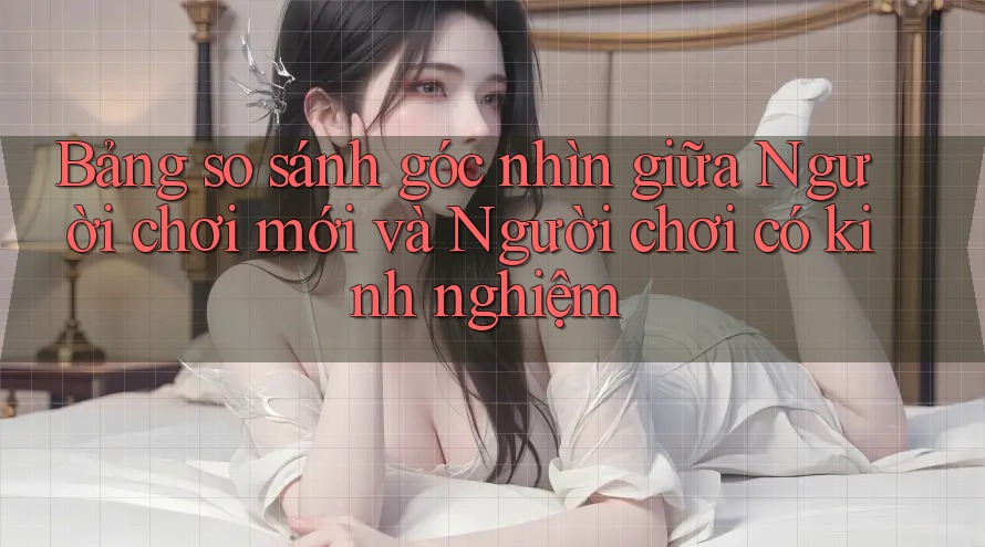 Bảng so sánh góc nhìn giữa Người chơi mới và Người chơi có kinh nghiệm