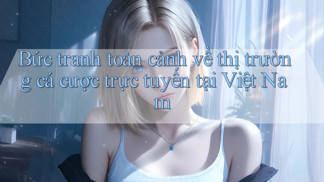 Bức tranh toàn cảnh về thị trường cá cược trực tuyến tại Việt Nam Bức tranh toàn cảnh về thị trường cá cược trực tuyến tại Việt Nam