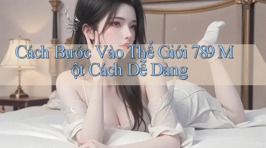 Cách Bước Vào Thế Giới 789 Một Cách Dễ Dàng Cách Bước Vào Thế Giới 789 Một Cách Dễ Dàng