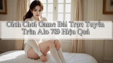 cách chơi game bài trực tuyến trên alo 789 hiệu quả