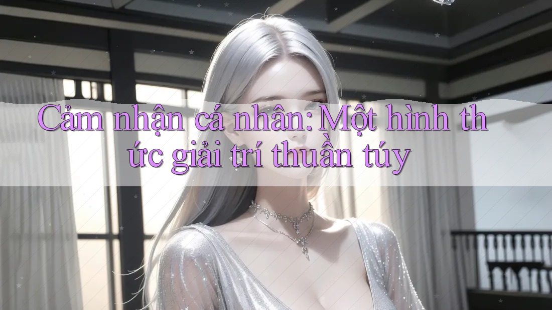 Cảm nhận cá nhân: Một hình thức giải trí thuần túy Cảm nhận cá nhân: Một hình thức giải trí thuần túy