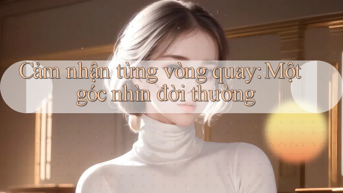 Cảm nhận từng vòng quay: Một góc nhìn đời thường Cảm nhận từng vòng quay: Một góc nhìn đời thường