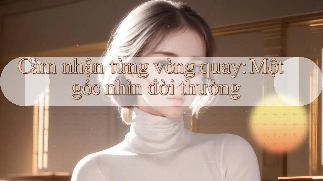 Cảm nhận từng vòng quay: Một góc nhìn đời thường Cảm nhận từng vòng quay: Một góc nhìn đời thường