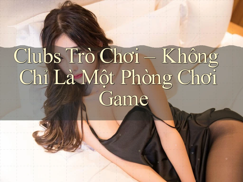 Clubs Trò Chơi – Không Chỉ Là Một Phòng Chơi Game