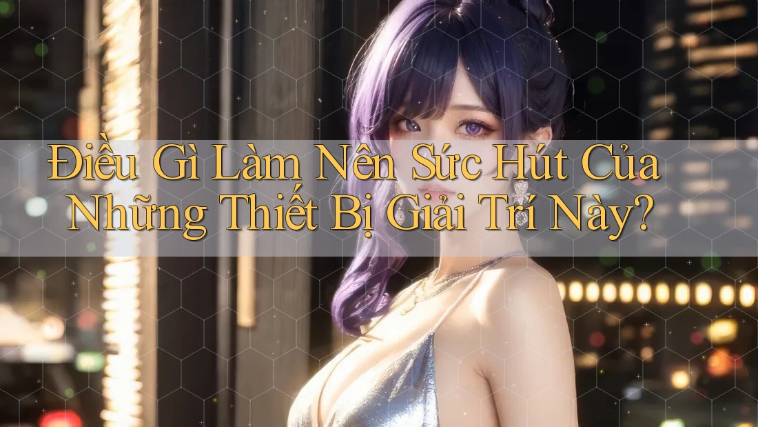 Điều Gì Làm Nên Sức Hút Của Những Thiết Bị Giải Trí Này? Điều Gì Làm Nên Sức Hút Của Những Thiết Bị Giải Trí Này?