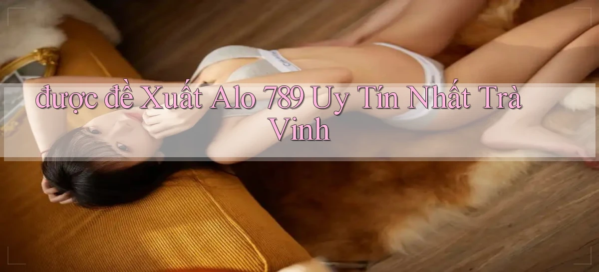 được đề xuất alo 789 uy tín nhất Trà Vinh