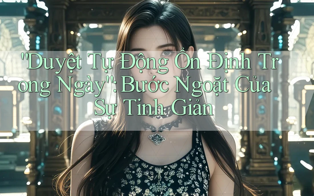 “Duyệt Tự Động Ổn Định Trong Ngày”: Bước Ngoặt Của Sự Tinh Giản