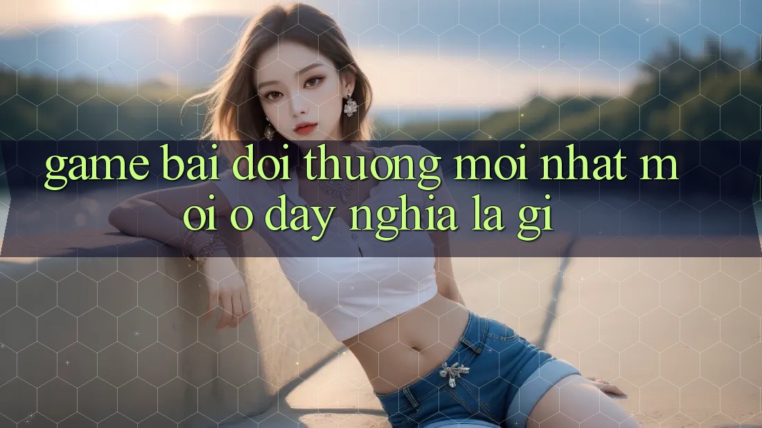 “Game bài đổi thưởng mới nhất” – “Mới” ở đây nghĩa là gì?