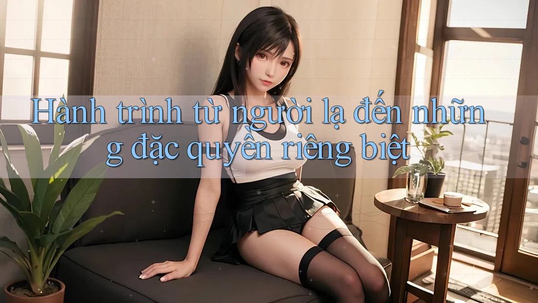 Hành trình từ người lạ đến những đặc quyền riêng biệt Hành trình từ người lạ đến những đặc quyền riêng biệt