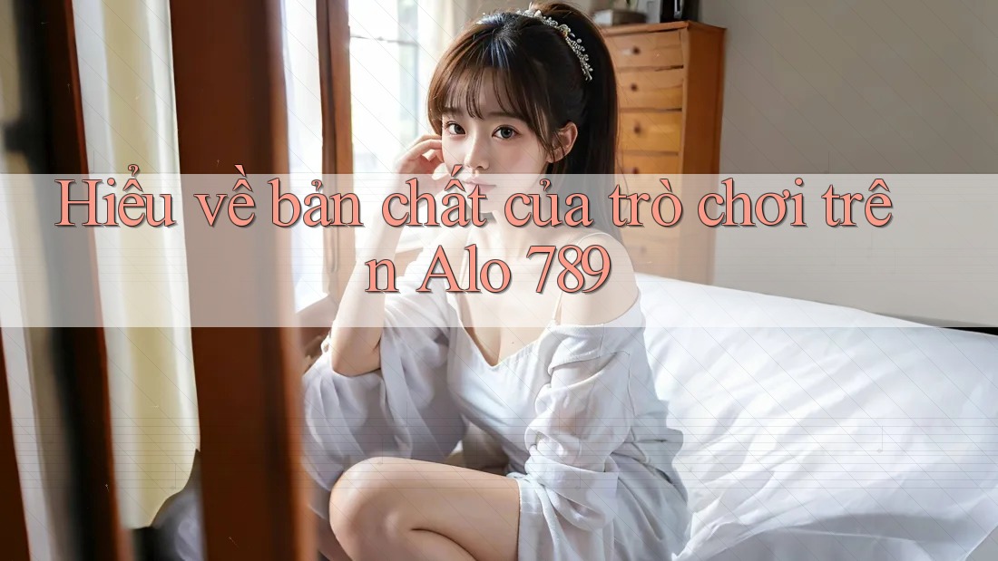 Hiểu về bản chất của trò chơi trên Alo 789