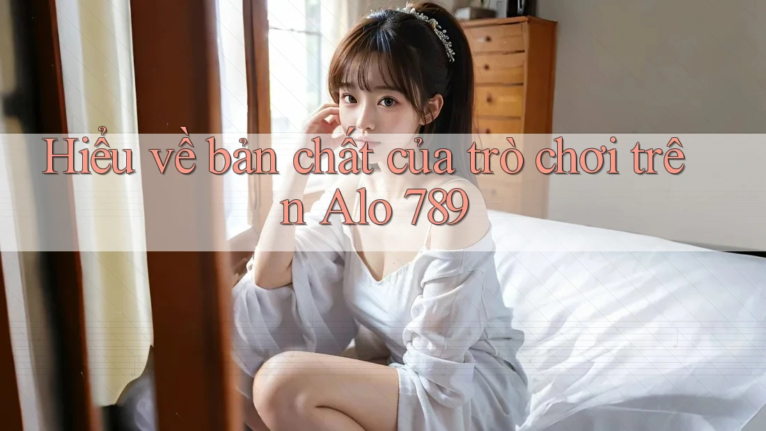 Hiểu về bản chất của trò chơi trên Alo 789
