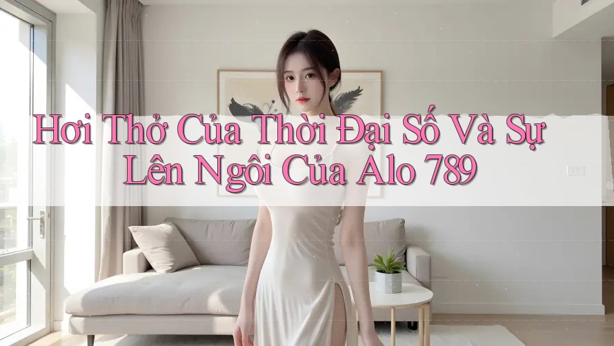 Hơi Thở Của Thời Đại Số Và Sự Lên Ngôi Của Alo 789