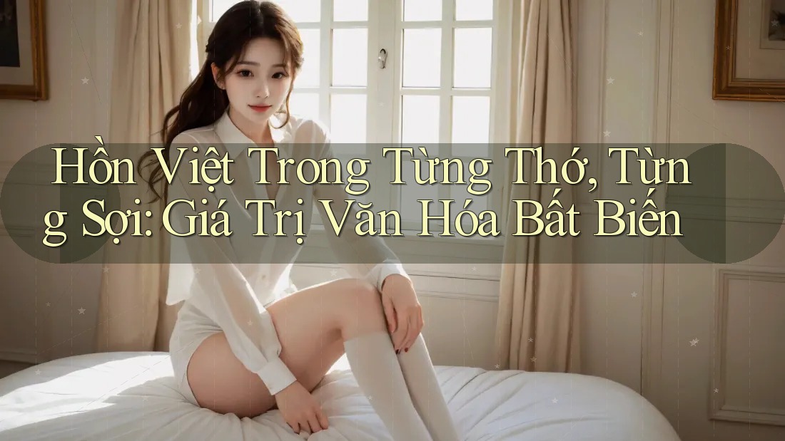 Hồn Việt Trong Từng Thớ, Từng Sợi: Giá Trị Văn Hóa Bất Biến Hồn Việt Trong Từng Thớ, Từng Sợi: Giá Trị Văn Hóa Bất Biến