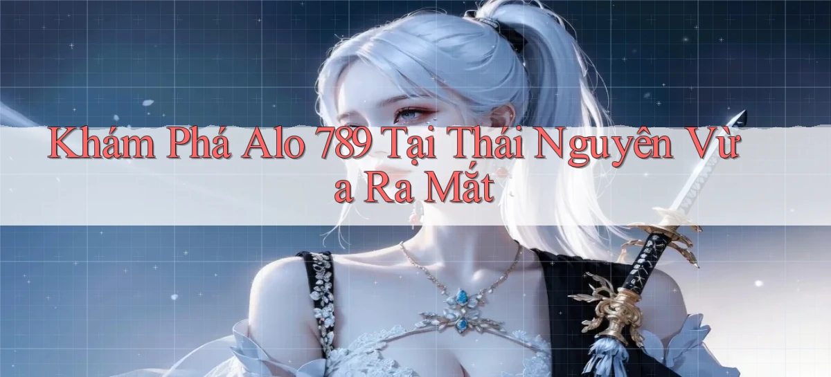 khám phá alo 789 tại Thái Nguyên vừa ra mắt