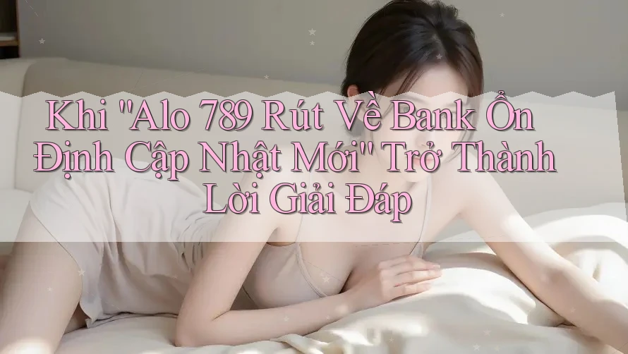 Khi “Alo 789 Rút Về Bank Ổn Định Cập Nhật Mới” Trở Thành Lời Giải Đáp